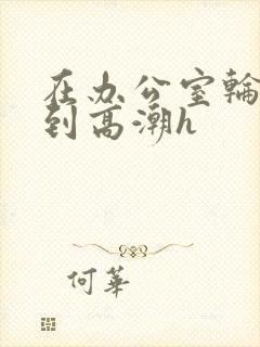 在办公室轮流澡到高潮h