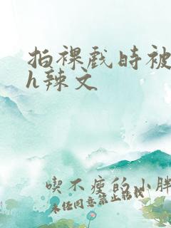 拍裸戏时被c了h辣文