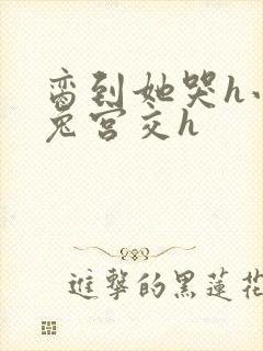 脔到她哭h小白兔宫交h