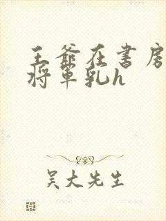 王爷在书房含女将军乳h