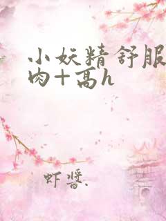 小妖精舒服吗+肉+高h