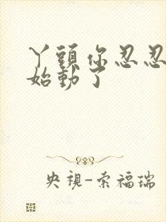 丫头你忍忍我开始动了