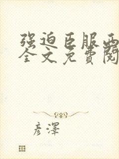 强迫臣服西无罪全文免费阅读