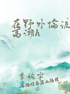 在野外伦流澡到高潮h