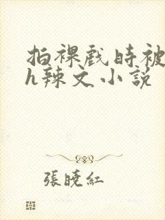 拍裸戏时被c了h辣文小说