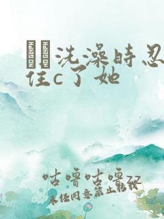 妺妺洗澡时忍不住c了她