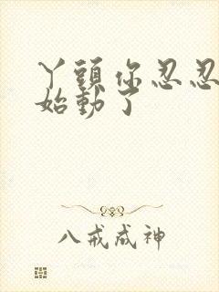 丫头你忍忍我开始动了