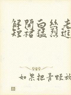 解开白丝老师的短裙猛烈进入