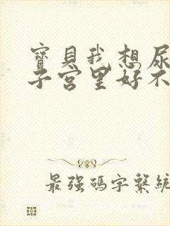 宝贝我想尿在你子宫里好不好