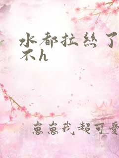 水都拉丝了还说不h