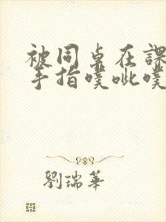 被同桌在课桌下手指噗呲噗呲