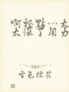 啊轻点灬太粗嗯太深了用力电影