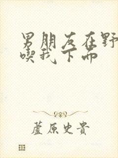 男朋友在野外猛吃我下面