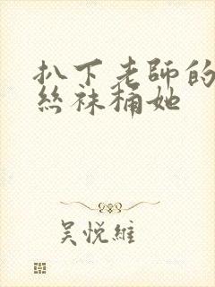 扒下老师的黑色丝袜桶她