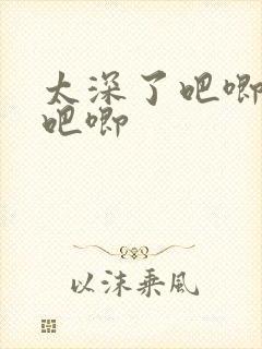 太深了吧唧吧唧吧唧