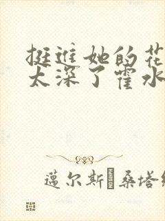 挺进她的花苞啊太深了霍水视频