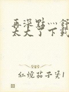 再深点灬舒服灬太大了下载