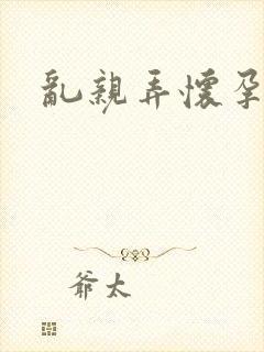 乱亲弄怀孕小说