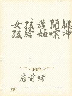 女孩迈开腿让男孩给她嗦坤巴