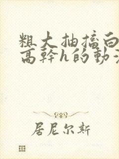 粗大抽搐白浊h高干h的动漫