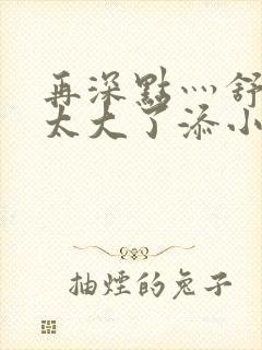 再深点灬舒服灬太大了添小书