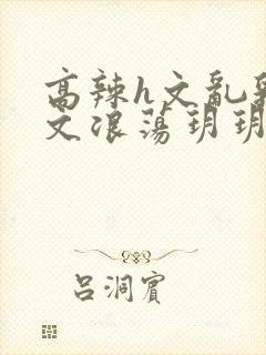 高辣h文乱乳h文浪荡玥玥