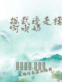 总裁边走楼梯嗯啊吃奶