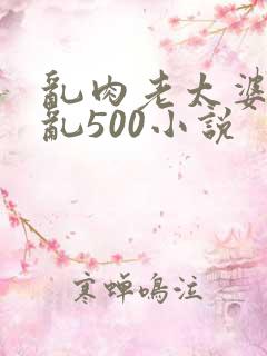 乱肉老太婆合集乱500小说
