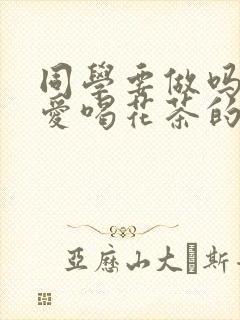 同学要做吗po爱喝花茶的小酥肉