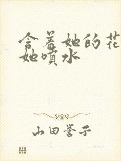 含着她的花蒂让她喷水