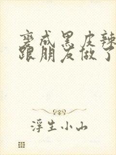 变成黑皮辣妹后跟朋友做了 米粒米粒