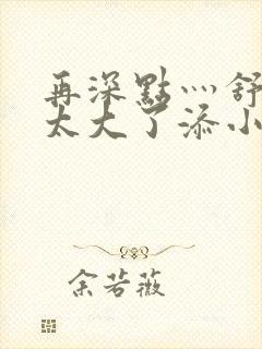 再深点灬舒服灬太大了添小书