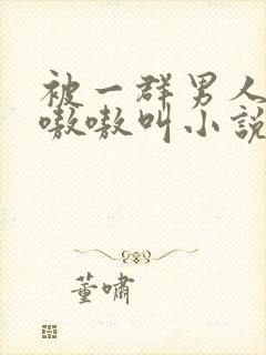 被一群男人玩得嗷嗷叫小说