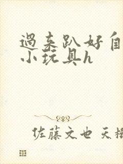 过来趴好自己选小玩具h