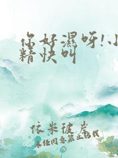 你好湿呀!小妖精快叫