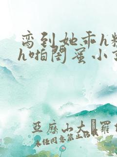 脔到她乖h粗话h啪闺蜜小说