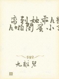 脔到她乖h粗话h啪闺蜜小说