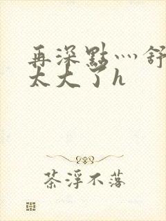 再深点灬舒服灬太大了h