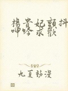 杨贵妃颤抖双乳呻吟求欢