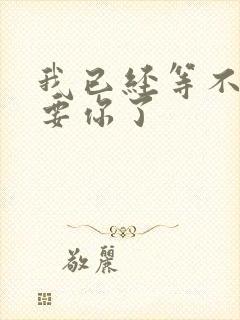 我已经等不及想要你了