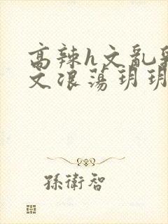 高辣h文乱乳h文浪荡玥玥