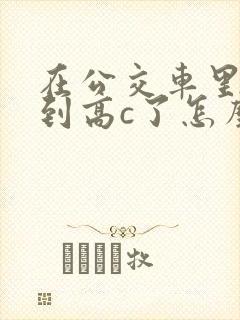 在公交车里c弄到高c了怎么办