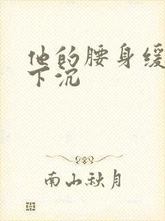 他的腰身缓慢的下沉