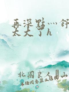 再深点灬舒服灬太大了h