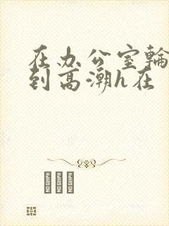 在办公室轮流澡到高潮h在