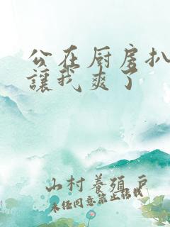 公在厨房扒开腿让我爽了