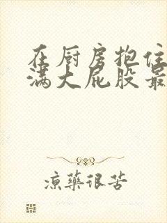 在厨房抱住岳丰满大屁股最新章节