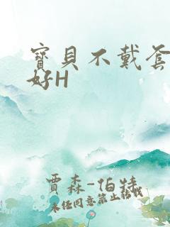 宝贝不戴套好不好H