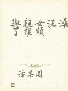 与亲女洗澡时伦了视频