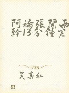 阿娇张开两腿实干13分钟完整版